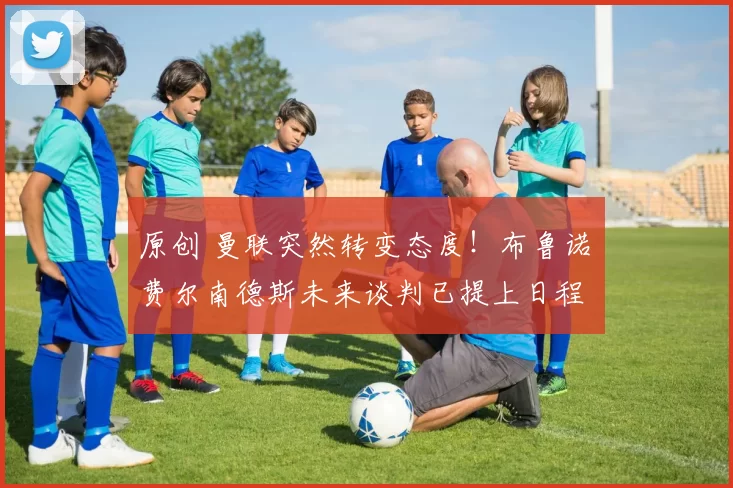 原创 曼联突然转变态度！布鲁诺・费尔南德斯未来谈判已提上日程