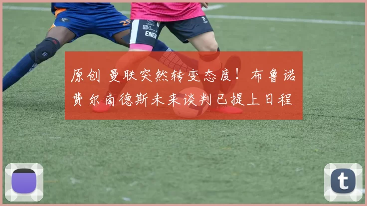 原创 曼联突然转变态度！布鲁诺・费尔南德斯未来谈判已提上日程