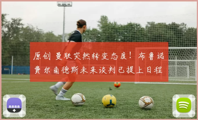 原创 曼联突然转变态度！布鲁诺・费尔南德斯未来谈判已提上日程