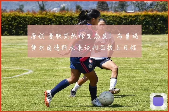 原创 曼联突然转变态度！布鲁诺・费尔南德斯未来谈判已提上日程