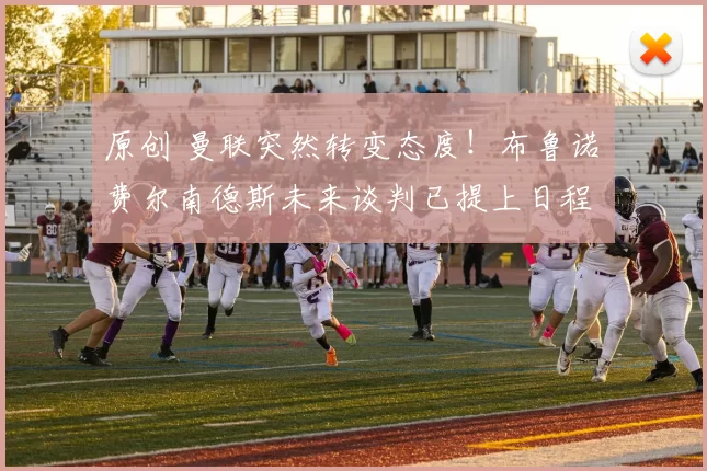 原创 曼联突然转变态度！布鲁诺・费尔南德斯未来谈判已提上日程