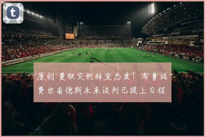 原创 曼联突然转变态度！布鲁诺・费尔南德斯未来谈判已提上日程