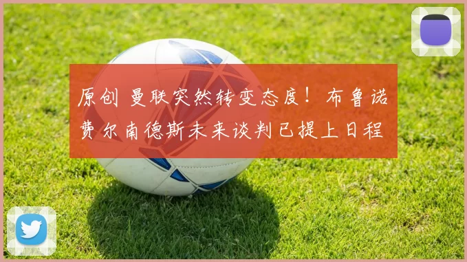 原创 曼联突然转变态度！布鲁诺・费尔南德斯未来谈判已提上日程