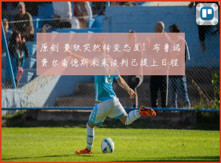 原创 曼联突然转变态度！布鲁诺・费尔南德斯未来谈判已提上日程