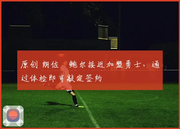 原创 朗佐・鲍尔接近加盟勇士，通过体检即可敲定签约