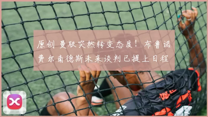 原创 曼联突然转变态度！布鲁诺・费尔南德斯未来谈判已提上日程