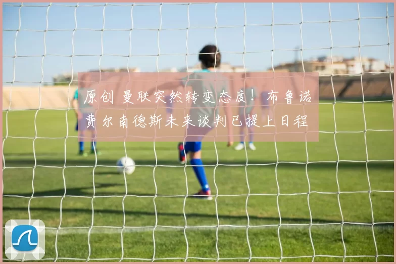 原创 曼联突然转变态度！布鲁诺・费尔南德斯未来谈判已提上日程