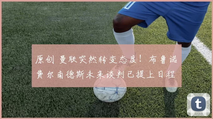 原创 曼联突然转变态度！布鲁诺・费尔南德斯未来谈判已提上日程