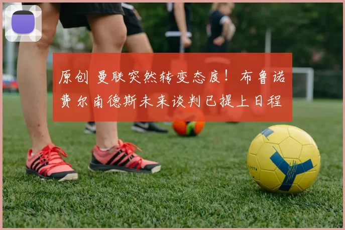 原创 曼联突然转变态度！布鲁诺・费尔南德斯未来谈判已提上日程