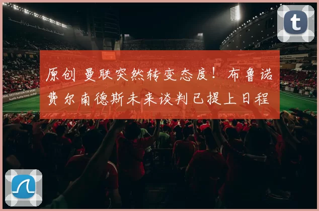 原创 曼联突然转变态度！布鲁诺・费尔南德斯未来谈判已提上日程