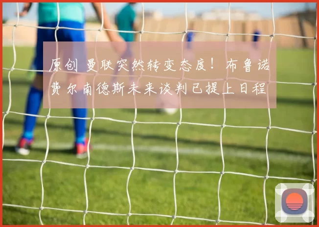 原创 曼联突然转变态度！布鲁诺・费尔南德斯未来谈判已提上日程