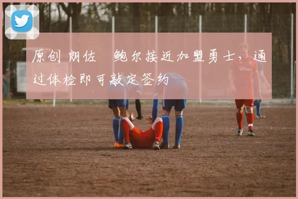 原创 朗佐・鲍尔接近加盟勇士，通过体检即可敲定签约