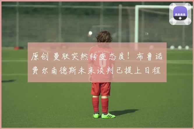 原创 曼联突然转变态度！布鲁诺・费尔南德斯未来谈判已提上日程