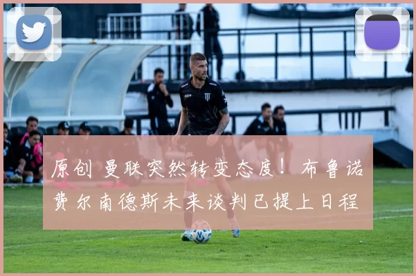 原创 曼联突然转变态度！布鲁诺・费尔南德斯未来谈判已提上日程