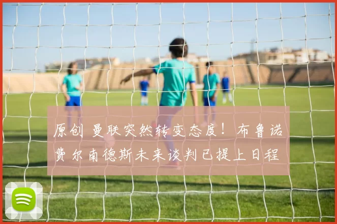 原创 曼联突然转变态度！布鲁诺・费尔南德斯未来谈判已提上日程