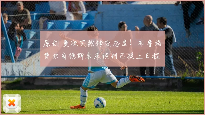 原创 曼联突然转变态度！布鲁诺・费尔南德斯未来谈判已提上日程