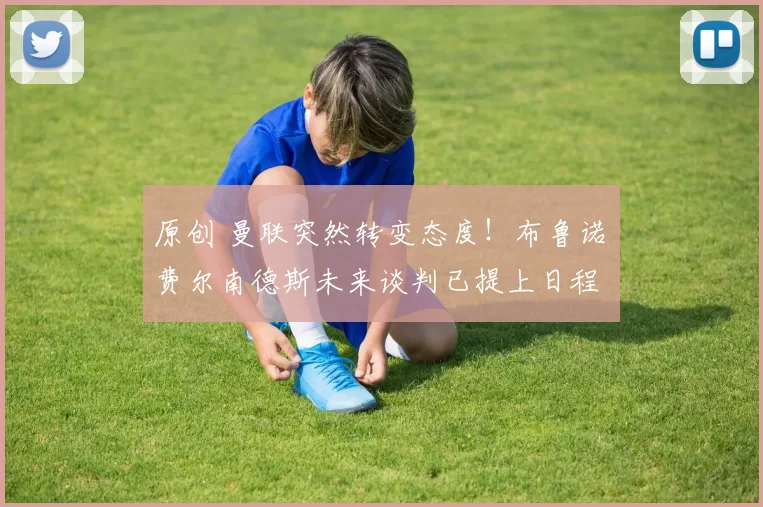 原创 曼联突然转变态度！布鲁诺・费尔南德斯未来谈判已提上日程