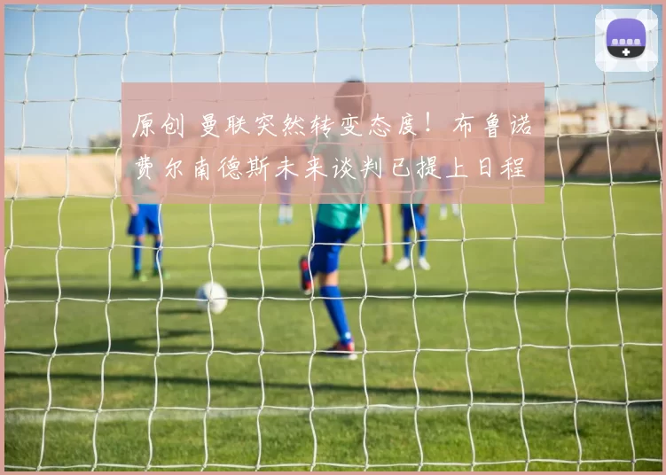 原创 曼联突然转变态度！布鲁诺・费尔南德斯未来谈判已提上日程