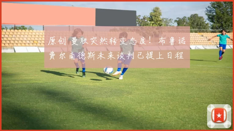 原创 曼联突然转变态度!布鲁诺・费尔南德斯未来谈判已提上日程