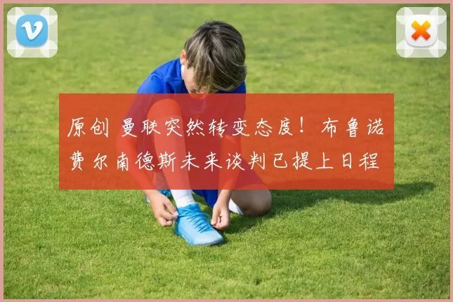 原创 曼联突然转变态度！布鲁诺・费尔南德斯未来谈判已提上日程