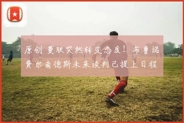 原创 曼联突然转变态度！布鲁诺・费尔南德斯未来谈判已提上日程