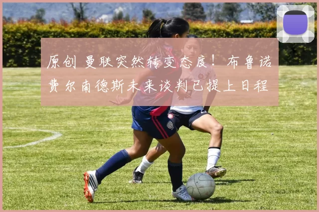 原创 曼联突然转变态度！布鲁诺・费尔南德斯未来谈判已提上日程