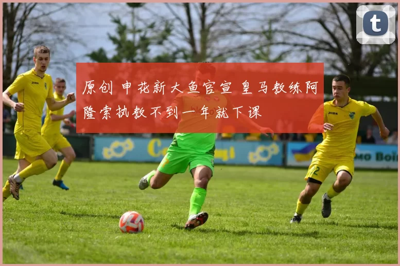 原创 申花新大鱼官宣 皇马教练阿隆索执教不到一年就下课