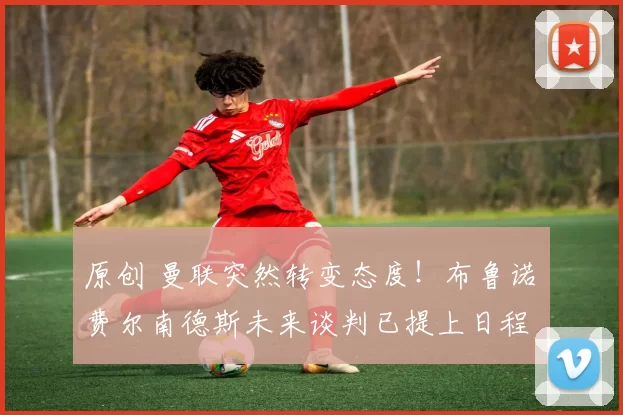 原创 曼联突然转变态度！布鲁诺・费尔南德斯未来谈判已提上日程