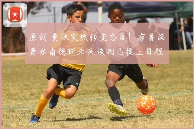 原创 曼联突然转变态度！布鲁诺・费尔南德斯未来谈判已提上日程