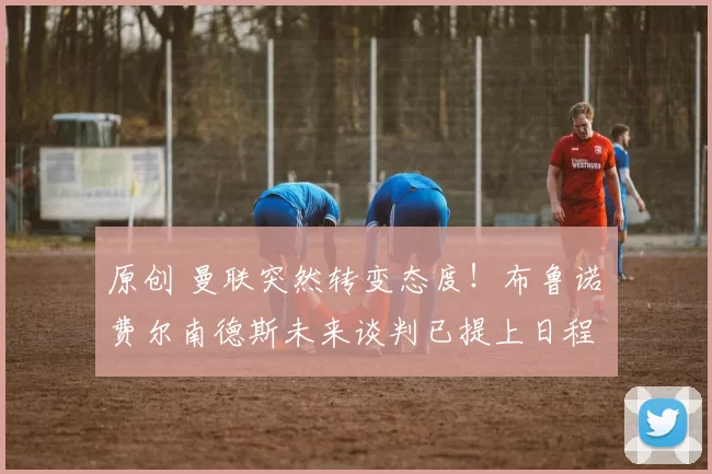 原创 曼联突然转变态度！布鲁诺・费尔南德斯未来谈判已提上日程