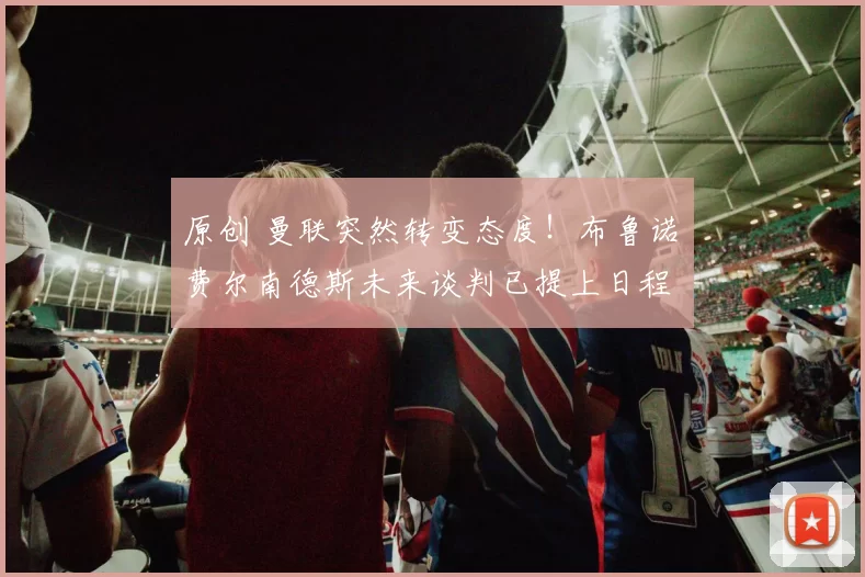 原创 曼联突然转变态度！布鲁诺・费尔南德斯未来谈判已提上日程