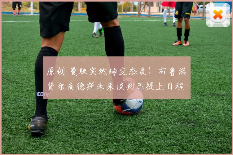 原创 曼联突然转变态度！布鲁诺・费尔南德斯未来谈判已提上日程