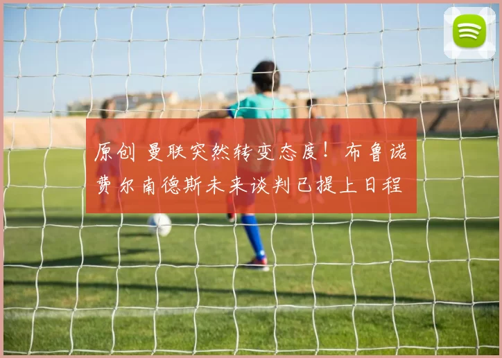 原创 曼联突然转变态度！布鲁诺・费尔南德斯未来谈判已提上日程