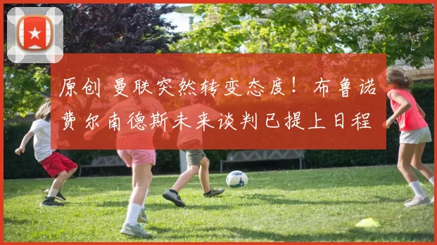 原创 曼联突然转变态度！布鲁诺・费尔南德斯未来谈判已提上日程