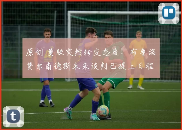 原创 曼联突然转变态度！布鲁诺・费尔南德斯未来谈判已提上日程