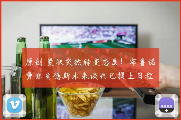 原创 曼联突然转变态度！布鲁诺・费尔南德斯未来谈判已提上日程