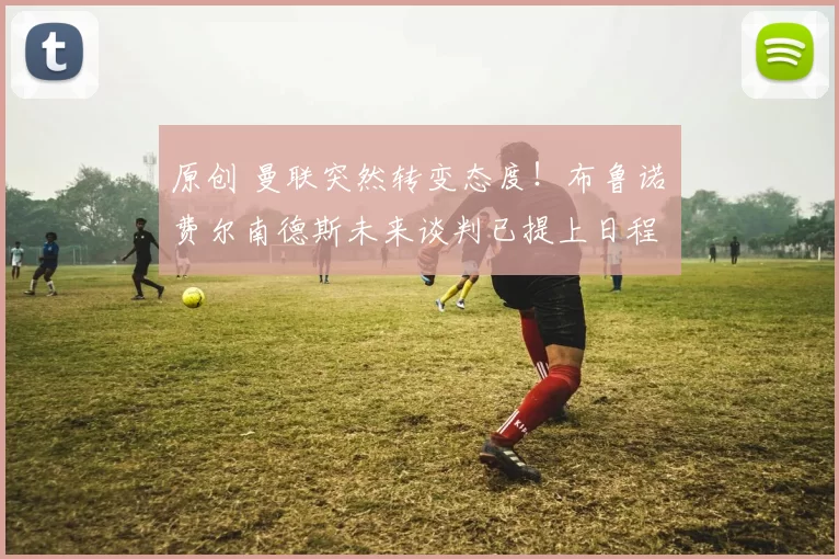 原创 曼联突然转变态度！布鲁诺・费尔南德斯未来谈判已提上日程