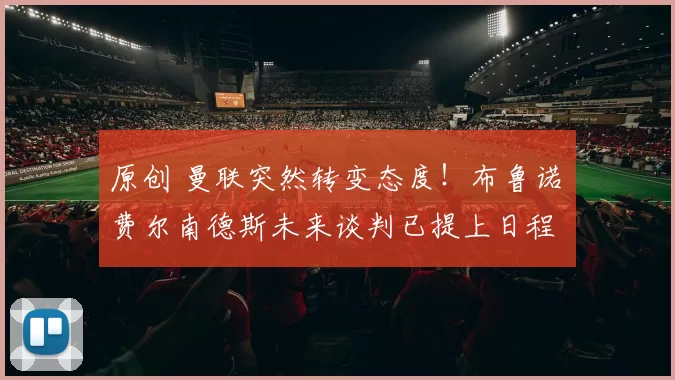 原创 曼联突然转变态度！布鲁诺・费尔南德斯未来谈判已提上日程