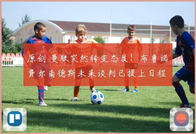 原创 曼联突然转变态度！布鲁诺・费尔南德斯未来谈判已提上日程