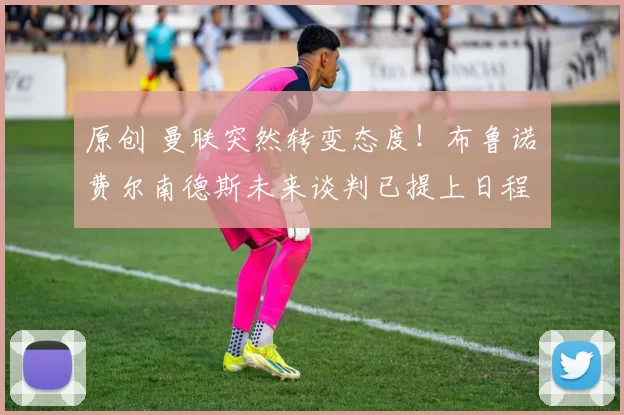 原创 曼联突然转变态度！布鲁诺・费尔南德斯未来谈判已提上日程