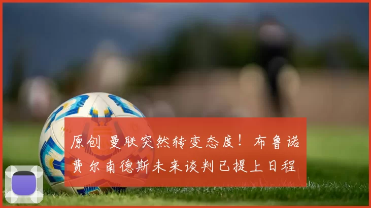 原创 曼联突然转变态度！布鲁诺・费尔南德斯未来谈判已提上日程