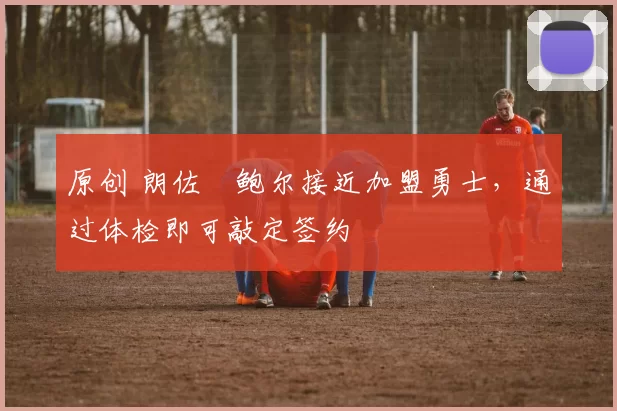 原创 朗佐・鲍尔接近加盟勇士，通过体检即可敲定签约