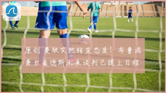 原创 曼联突然转变态度！布鲁诺・费尔南德斯未来谈判已提上日程