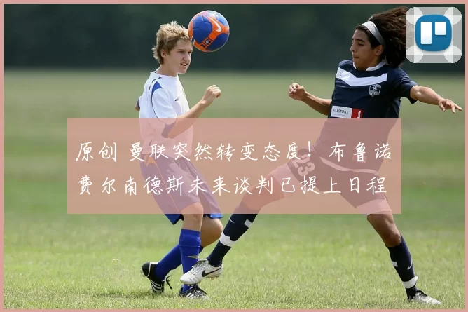 原创 曼联突然转变态度！布鲁诺・费尔南德斯未来谈判已提上日程