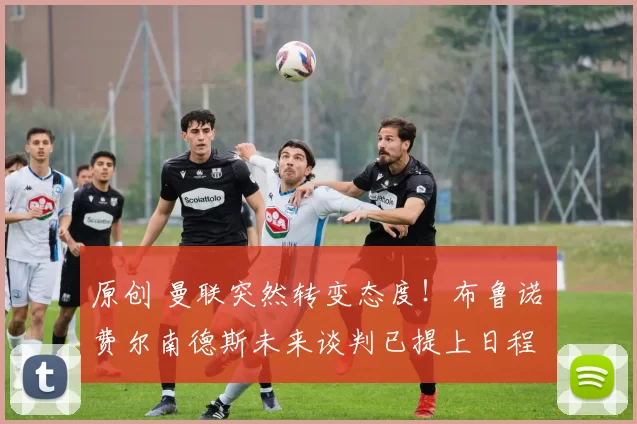 原创 曼联突然转变态度！布鲁诺・费尔南德斯未来谈判已提上日程