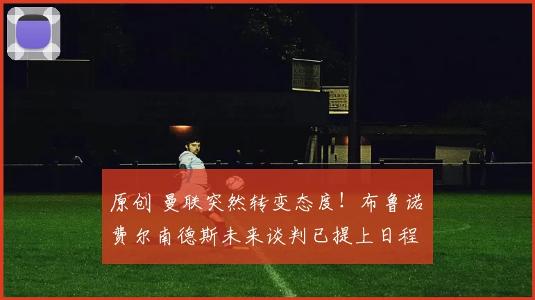 原创 曼联突然转变态度！布鲁诺・费尔南德斯未来谈判已提上日程