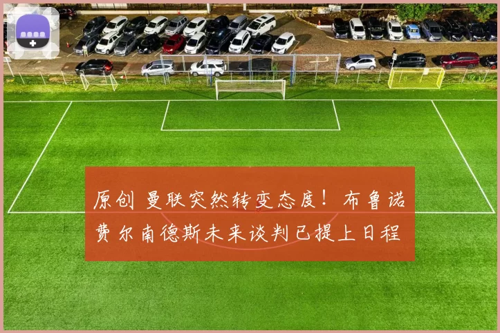 原创 曼联突然转变态度！布鲁诺・费尔南德斯未来谈判已提上日程