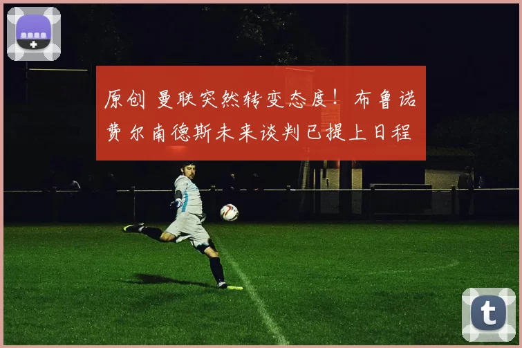 原创 曼联突然转变态度！布鲁诺・费尔南德斯未来谈判已提上日程