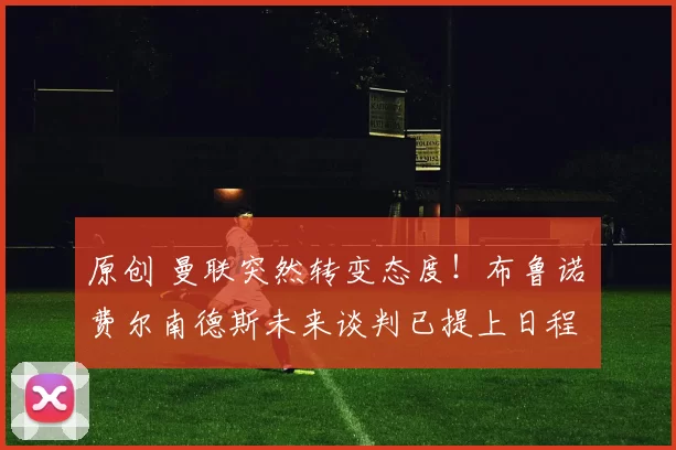 原创 曼联突然转变态度！布鲁诺・费尔南德斯未来谈判已提上日程