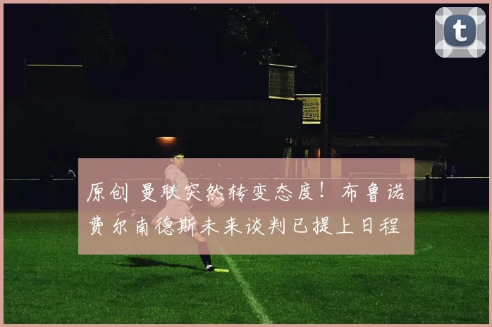 原创 曼联突然转变态度！布鲁诺・费尔南德斯未来谈判已提上日程